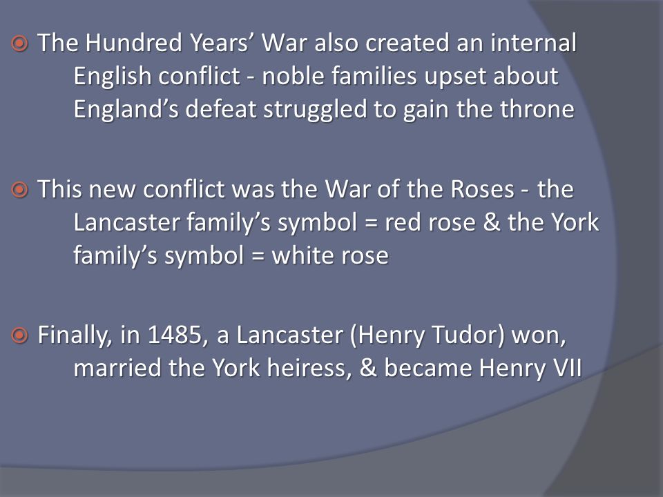  The Hundred Years’ War also created an internal English conflict - noble families upset about England’s defeat struggled to gain the throne  This new conflict was the War of the Roses - the Lancaster family’s symbol = red rose & the York family’s symbol = white rose  Finally, in 1485, a Lancaster (Henry Tudor) won, married the York heiress, & became Henry VII