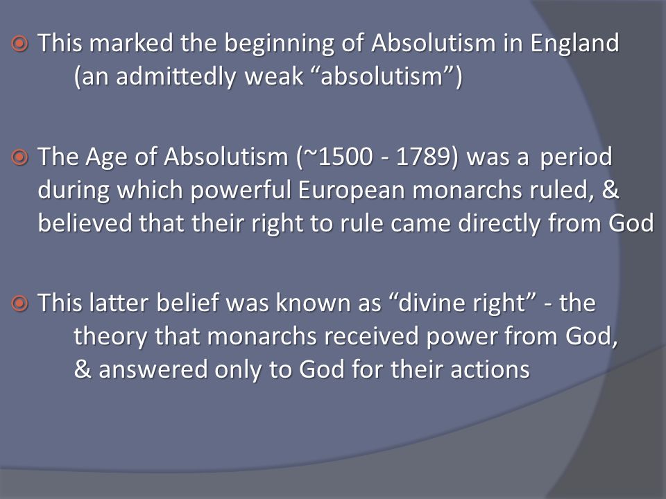  This marked the beginning of Absolutism in England (an admittedly weak absolutism )  The Age of Absolutism (~ ) was a period during which powerful European monarchs ruled, & believed that their right to rule came directly from God  This latter belief was known as divine right - the theory that monarchs received power from God, & answered only to God for their actions