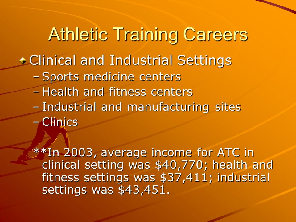 Athletic Training Careers Clinical and Industrial Settings –Sports medicine centers –Health and fitness centers –Industrial and manufacturing sites –Clinics **In 2003, average income for ATC in clinical setting was $40,770; health and fitness settings was $37,411; industrial settings was $43,451.