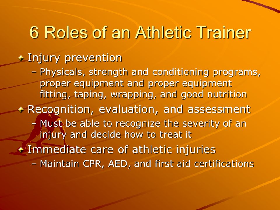 6 Roles of an Athletic Trainer Injury prevention –Physicals, strength and conditioning programs, proper equipment and proper equipment fitting, taping, wrapping, and good nutrition Recognition, evaluation, and assessment –Must be able to recognize the severity of an injury and decide how to treat it Immediate care of athletic injuries –Maintain CPR, AED, and first aid certifications
