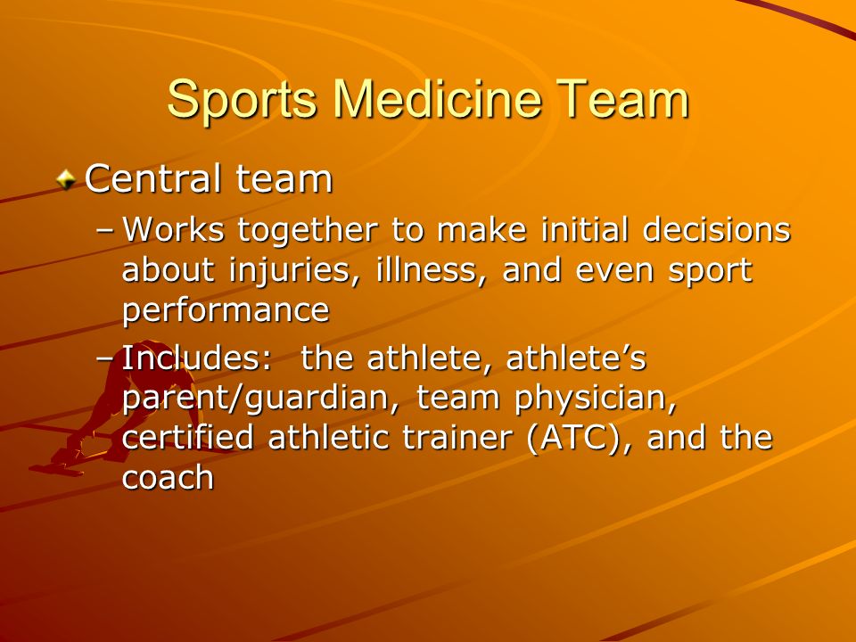 Sports Medicine Team Central team –Works together to make initial decisions about injuries, illness, and even sport performance –Includes: the athlete, athlete’s parent/guardian, team physician, certified athletic trainer (ATC), and the coach