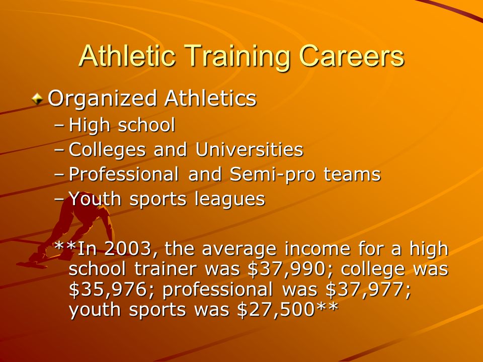 Athletic Training Careers Organized Athletics –High school –Colleges and Universities –Professional and Semi-pro teams –Youth sports leagues **In 2003, the average income for a high school trainer was $37,990; college was $35,976; professional was $37,977; youth sports was $27,500**
