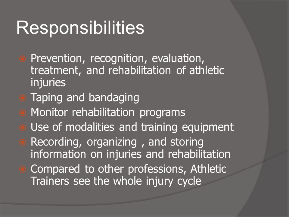 Responsibilities  Prevention, recognition, evaluation, treatment, and rehabilitation of athletic injuries  Taping and bandaging  Monitor rehabilitation programs  Use of modalities and training equipment  Recording, organizing, and storing information on injuries and rehabilitation  Compared to other professions, Athletic Trainers see the whole injury cycle