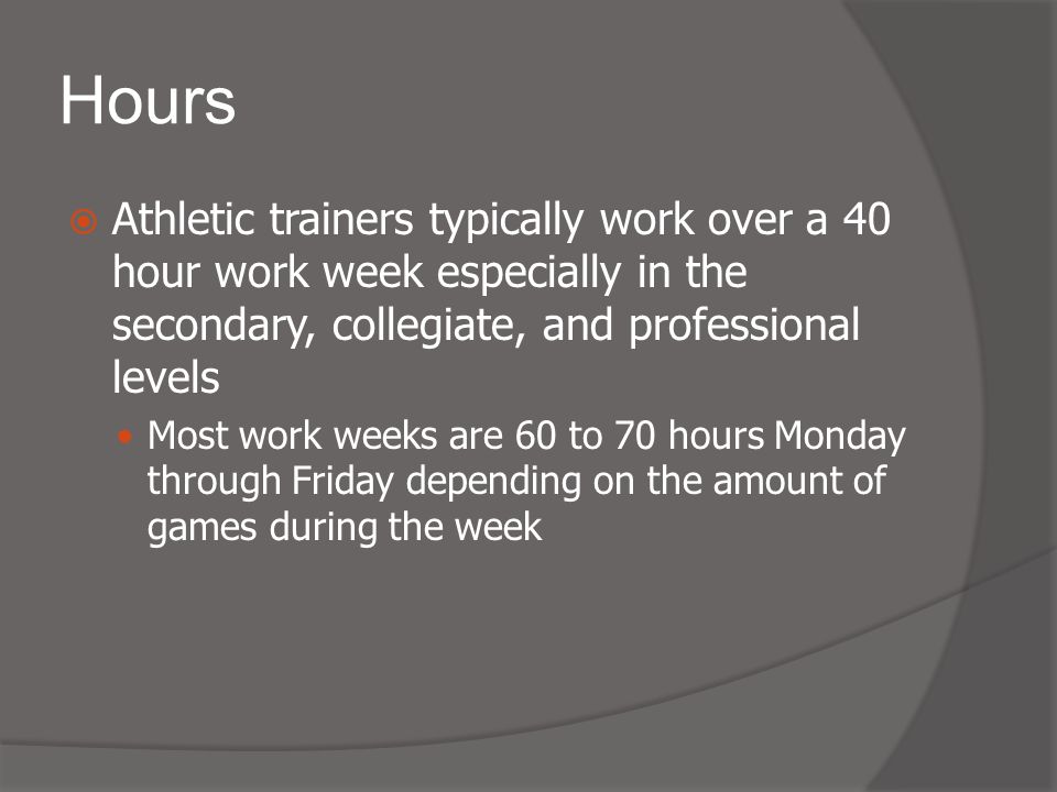 Hours  Athletic trainers typically work over a 40 hour work week especially in the secondary, collegiate, and professional levels Most work weeks are 60 to 70 hours Monday through Friday depending on the amount of games during the week