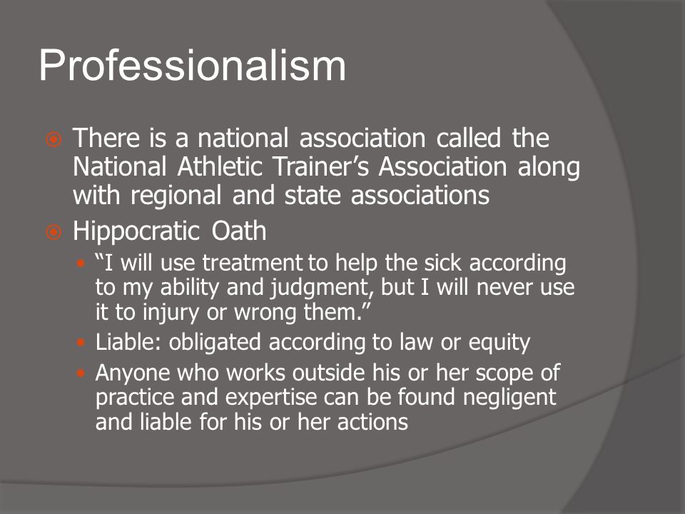 Professionalism  There is a national association called the National Athletic Trainer’s Association along with regional and state associations  Hippocratic Oath I will use treatment to help the sick according to my ability and judgment, but I will never use it to injury or wrong them. Liable: obligated according to law or equity Anyone who works outside his or her scope of practice and expertise can be found negligent and liable for his or her actions