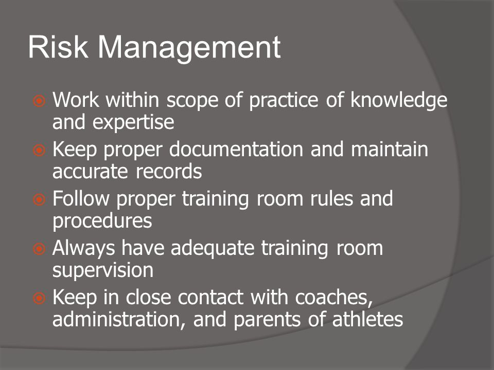 Risk Management  Work within scope of practice of knowledge and expertise  Keep proper documentation and maintain accurate records  Follow proper training room rules and procedures  Always have adequate training room supervision  Keep in close contact with coaches, administration, and parents of athletes