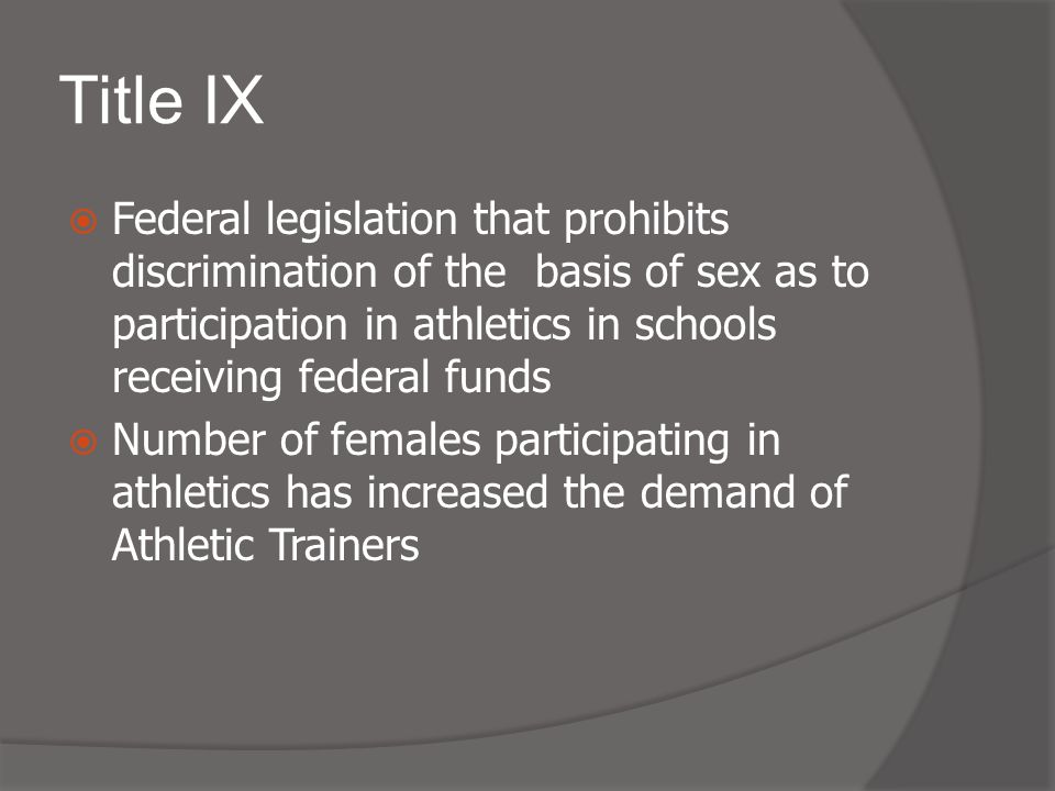 Title IX  Federal legislation that prohibits discrimination of the basis of sex as to participation in athletics in schools receiving federal funds  Number of females participating in athletics has increased the demand of Athletic Trainers