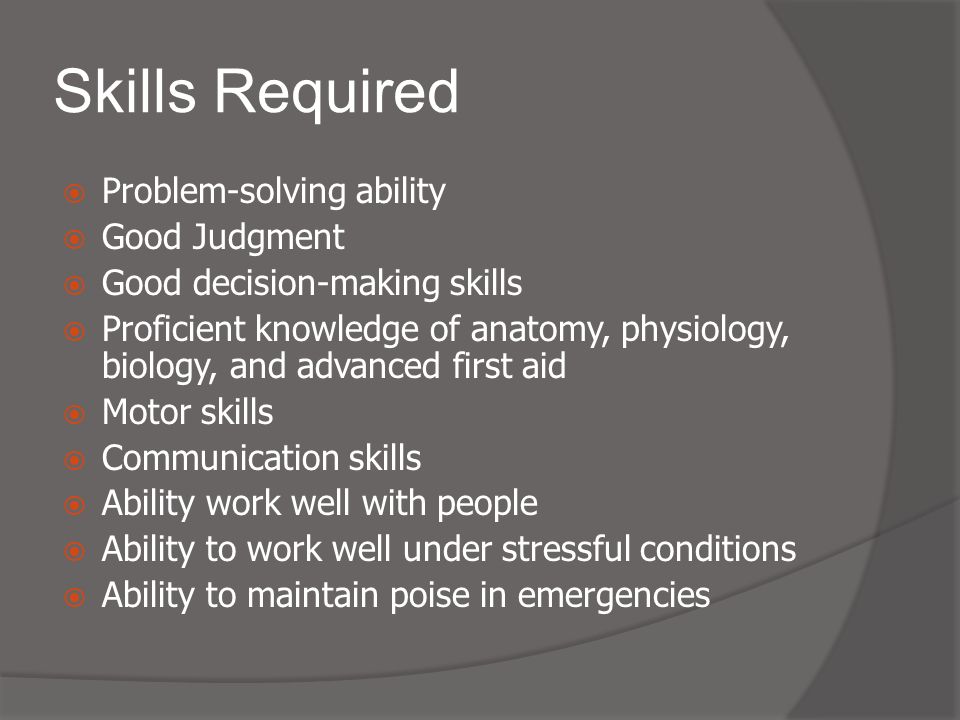 Skills Required  Problem-solving ability  Good Judgment  Good decision-making skills  Proficient knowledge of anatomy, physiology, biology, and advanced first aid  Motor skills  Communication skills  Ability work well with people  Ability to work well under stressful conditions  Ability to maintain poise in emergencies