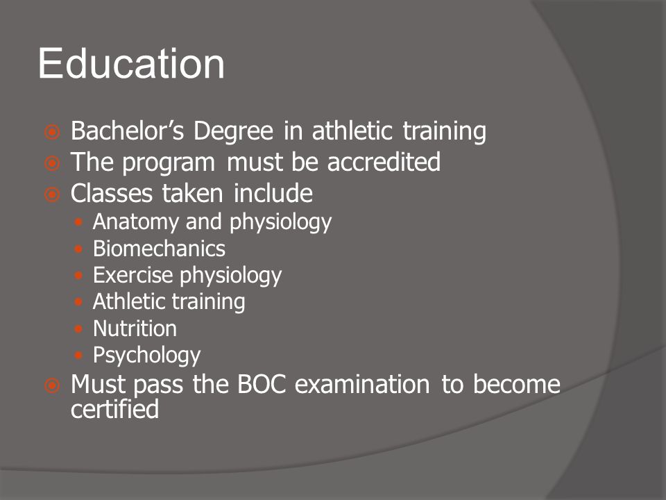 Education  Bachelor’s Degree in athletic training  The program must be accredited  Classes taken include Anatomy and physiology Biomechanics Exercise physiology Athletic training Nutrition Psychology  Must pass the BOC examination to become certified
