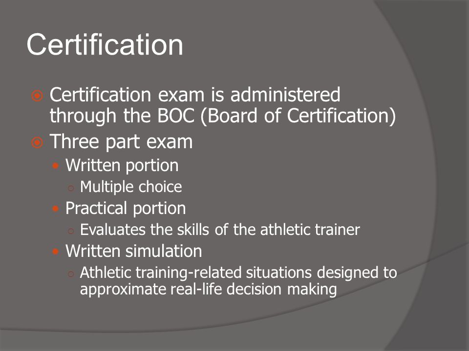 Certification  Certification exam is administered through the BOC (Board of Certification)  Three part exam Written portion ○ Multiple choice Practical portion ○ Evaluates the skills of the athletic trainer Written simulation ○ Athletic training-related situations designed to approximate real-life decision making