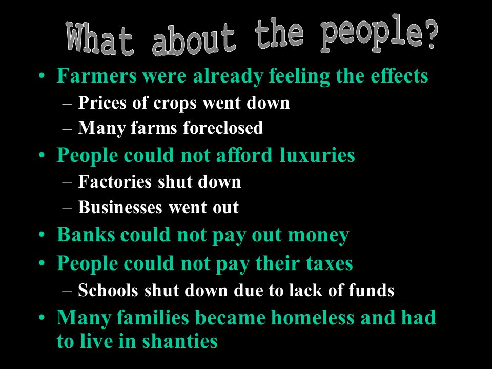 Farmers were already feeling the effects –Prices of crops went down –Many farms foreclosed People could not afford luxuries –Factories shut down –Businesses went out Banks could not pay out money People could not pay their taxes –Schools shut down due to lack of funds Many families became homeless and had to live in shanties