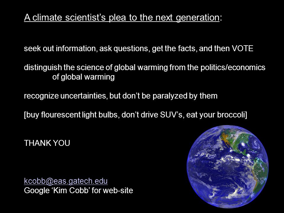 A climate scientist’s plea to the next generation: seek out information, ask questions, get the facts, and then VOTE distinguish the science of global warming from the politics/economics of global warming recognize uncertainties, but don’t be paralyzed by them [buy flourescent light bulbs, don’t drive SUV’s, eat your broccoli] THANK YOU Google ‘Kim Cobb’ for web-site