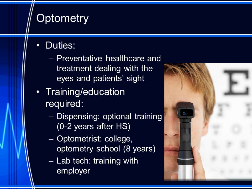 Optometry Duties: –Preventative healthcare and treatment dealing with the eyes and patients’ sight Training/education required: –Dispensing: optional training (0-2 years after HS) –Optometrist: college, optometry school (8 years) –Lab tech: training with employer
