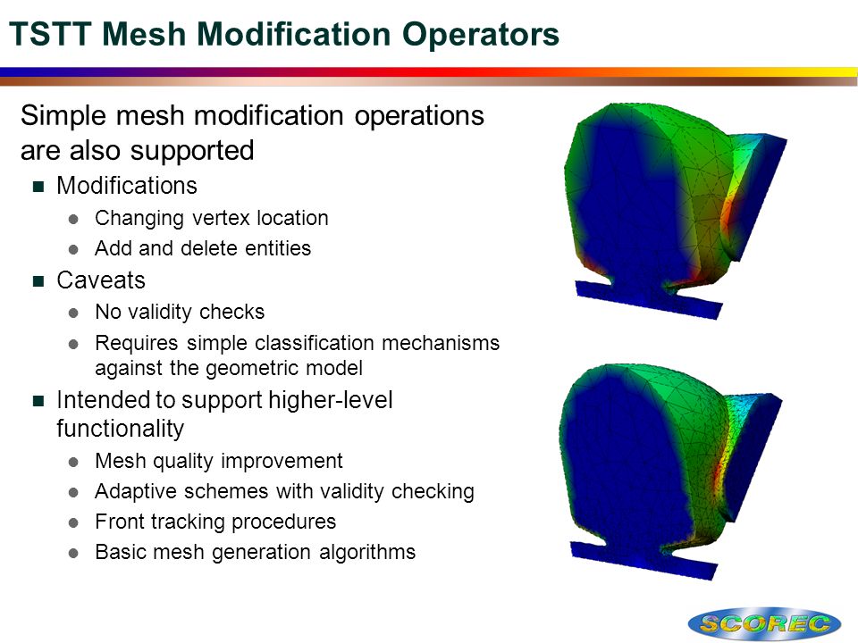 TSTT Mesh Modification Operators  Simple mesh modification operations are also supported Modifications Changing vertex location Add and delete entities Caveats No validity checks Requires simple classification mechanisms against the geometric model Intended to support higher-level functionality Mesh quality improvement Adaptive schemes with validity checking Front tracking procedures Basic mesh generation algorithms