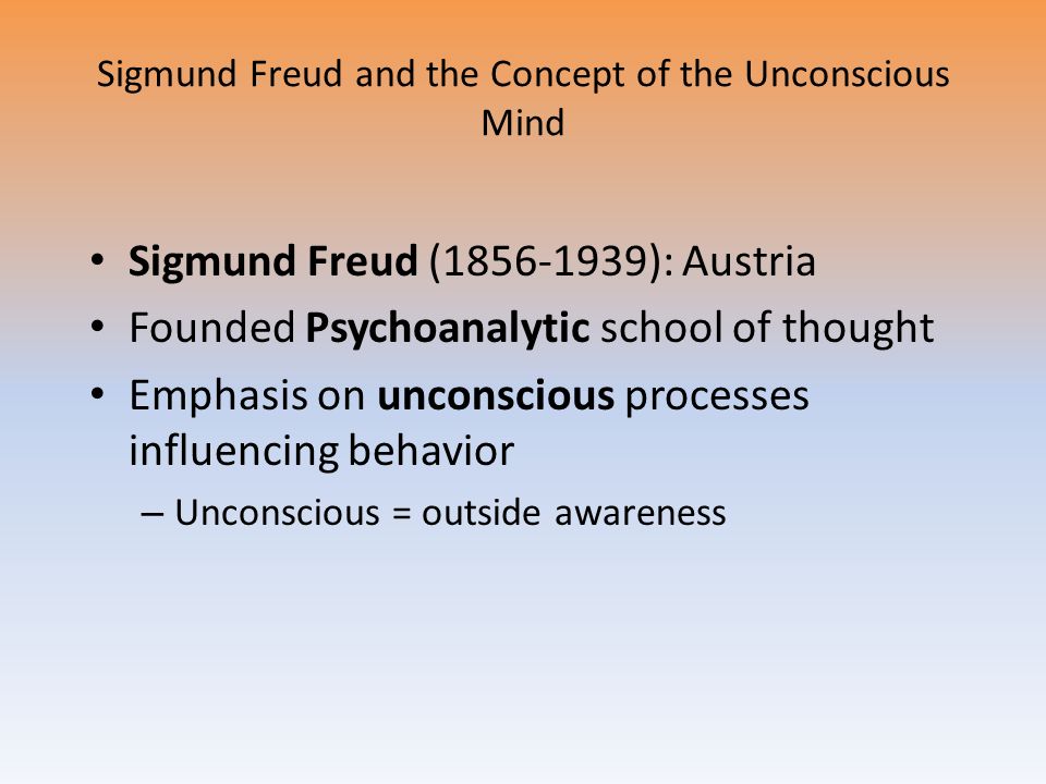 Sigmund Freud and the Concept of the Unconscious Mind Sigmund Freud ( ): Austria Founded Psychoanalytic school of thought Emphasis on unconscious processes influencing behavior – Unconscious = outside awareness
