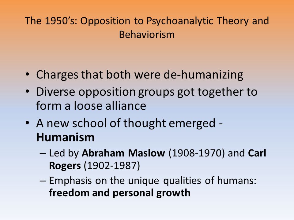 The 1950’s: Opposition to Psychoanalytic Theory and Behaviorism Charges that both were de-humanizing Diverse opposition groups got together to form a loose alliance A new school of thought emerged - Humanism – Led by Abraham Maslow ( ) and Carl Rogers ( ) – Emphasis on the unique qualities of humans: freedom and personal growth