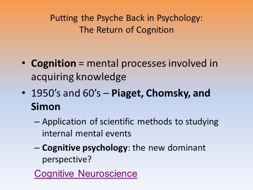 Putting the Psyche Back in Psychology: The Return of Cognition Cognition = mental processes involved in acquiring knowledge 1950’s and 60’s – Piaget, Chomsky, and Simon – Application of scientific methods to studying internal mental events – Cognitive psychology: the new dominant perspective.