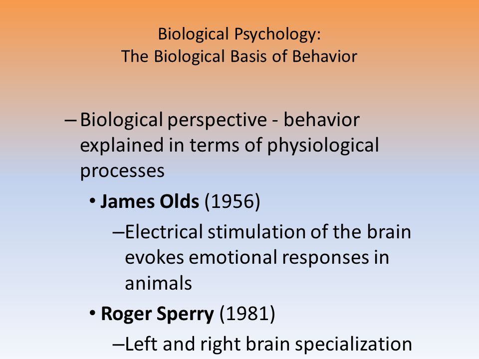 Biological Psychology: The Biological Basis of Behavior – Biological perspective - behavior explained in terms of physiological processes James Olds (1956) – Electrical stimulation of the brain evokes emotional responses in animals Roger Sperry (1981) – Left and right brain specialization