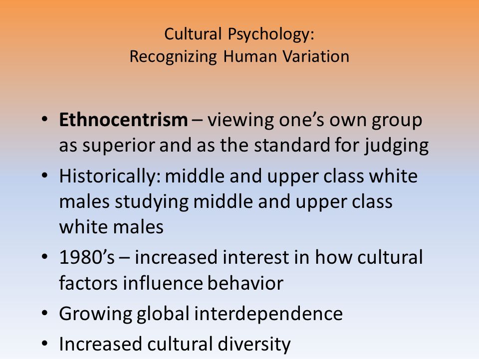 Cultural Psychology: Recognizing Human Variation Ethnocentrism – viewing one’s own group as superior and as the standard for judging Historically: middle and upper class white males studying middle and upper class white males 1980’s – increased interest in how cultural factors influence behavior Growing global interdependence Increased cultural diversity