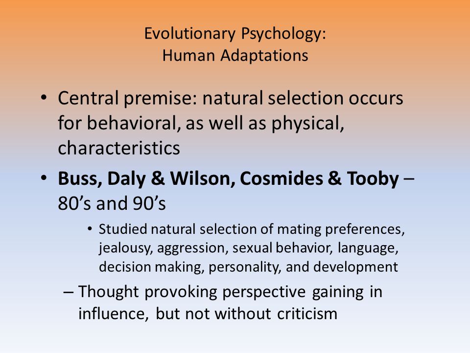 Evolutionary Psychology: Human Adaptations Central premise: natural selection occurs for behavioral, as well as physical, characteristics Buss, Daly & Wilson, Cosmides & Tooby – 80’s and 90’s Studied natural selection of mating preferences, jealousy, aggression, sexual behavior, language, decision making, personality, and development – Thought provoking perspective gaining in influence, but not without criticism