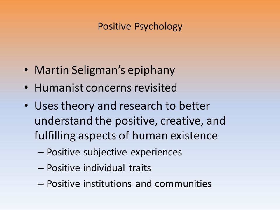 Positive Psychology Martin Seligman’s epiphany Humanist concerns revisited Uses theory and research to better understand the positive, creative, and fulfilling aspects of human existence – Positive subjective experiences – Positive individual traits – Positive institutions and communities