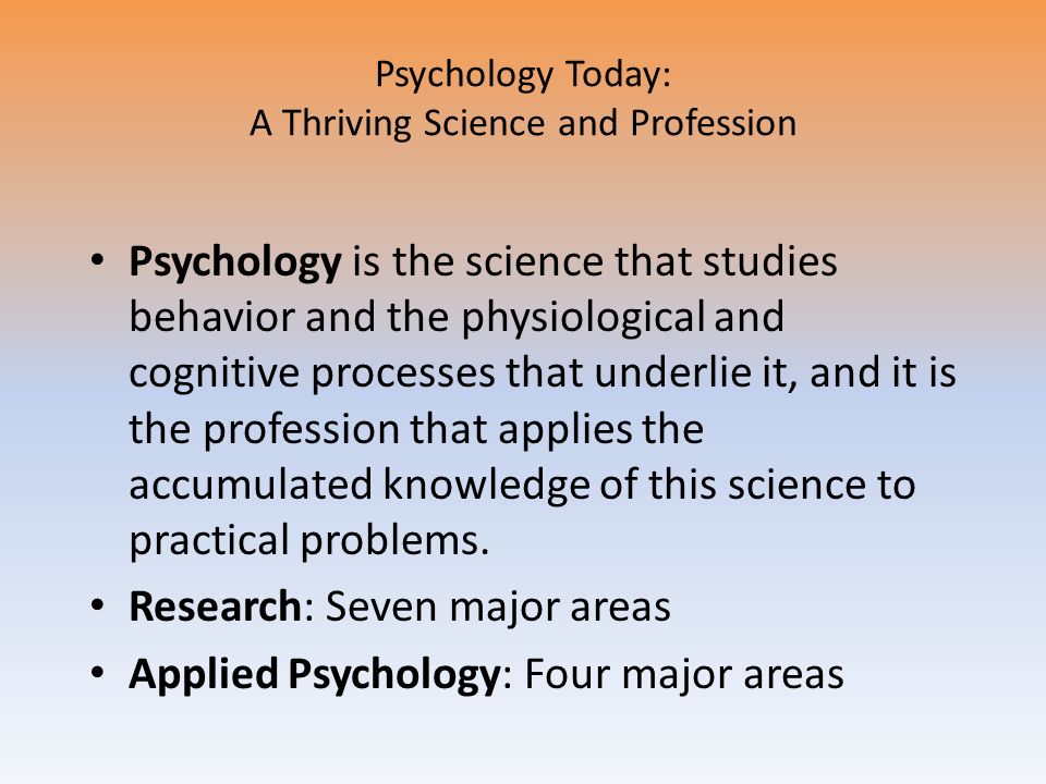 Psychology Today: A Thriving Science and Profession Psychology is the science that studies behavior and the physiological and cognitive processes that underlie it, and it is the profession that applies the accumulated knowledge of this science to practical problems.