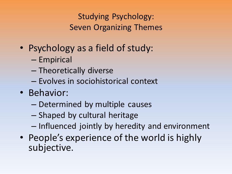 Studying Psychology: Seven Organizing Themes Psychology as a field of study: – Empirical – Theoretically diverse – Evolves in sociohistorical context Behavior: – Determined by multiple causes – Shaped by cultural heritage – Influenced jointly by heredity and environment People’s experience of the world is highly subjective.
