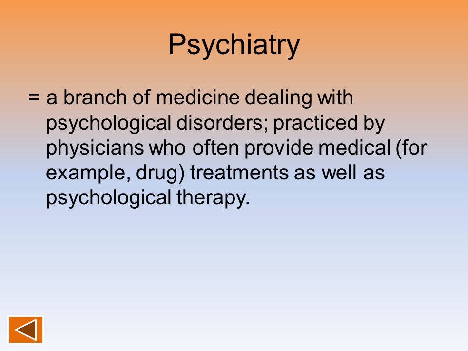 Psychiatry = a branch of medicine dealing with psychological disorders; practiced by physicians who often provide medical (for example, drug) treatments as well as psychological therapy.