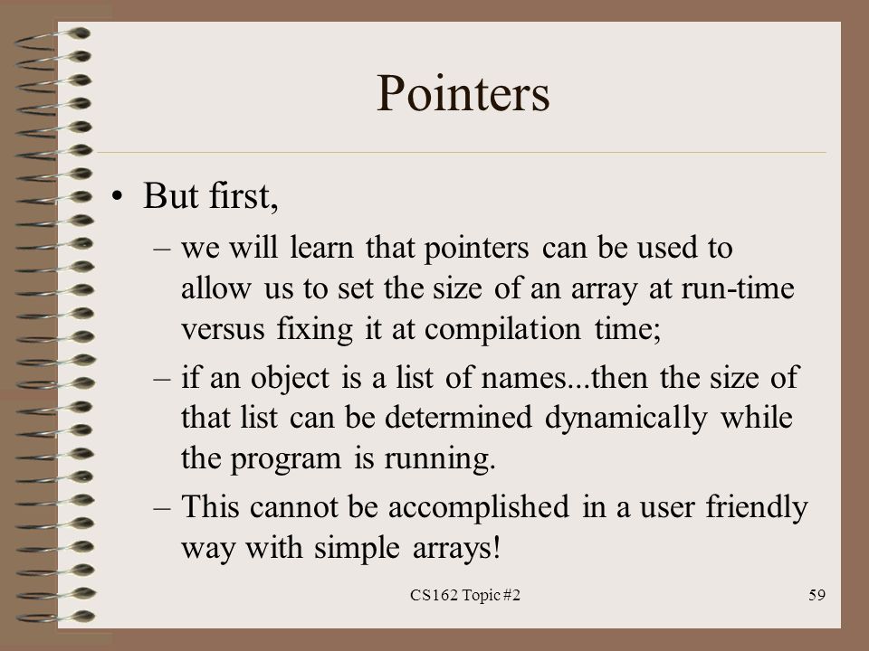 Pointers But first, –we will learn that pointers can be used to allow us to set the size of an array at run-time versus fixing it at compilation time; –if an object is a list of names...then the size of that list can be determined dynamically while the program is running.