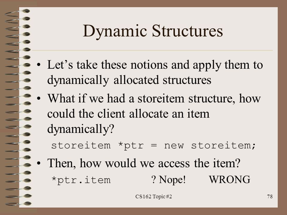 Dynamic Structures Let’s take these notions and apply them to dynamically allocated structures What if we had a storeitem structure, how could the client allocate an item dynamically.