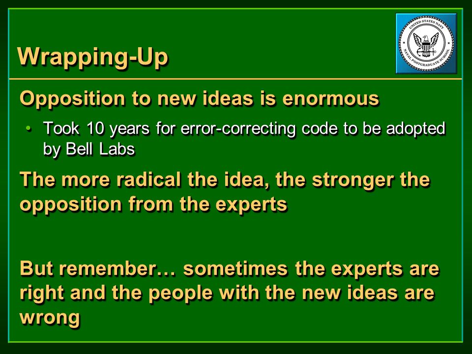 Wrapping-UpWrapping-Up Opposition to new ideas is enormous Took 10 years for error-correcting code to be adopted by Bell LabsTook 10 years for error-correcting code to be adopted by Bell Labs The more radical the idea, the stronger the opposition from the experts But remember… sometimes the experts are right and the people with the new ideas are wrong Opposition to new ideas is enormous Took 10 years for error-correcting code to be adopted by Bell LabsTook 10 years for error-correcting code to be adopted by Bell Labs The more radical the idea, the stronger the opposition from the experts But remember… sometimes the experts are right and the people with the new ideas are wrong