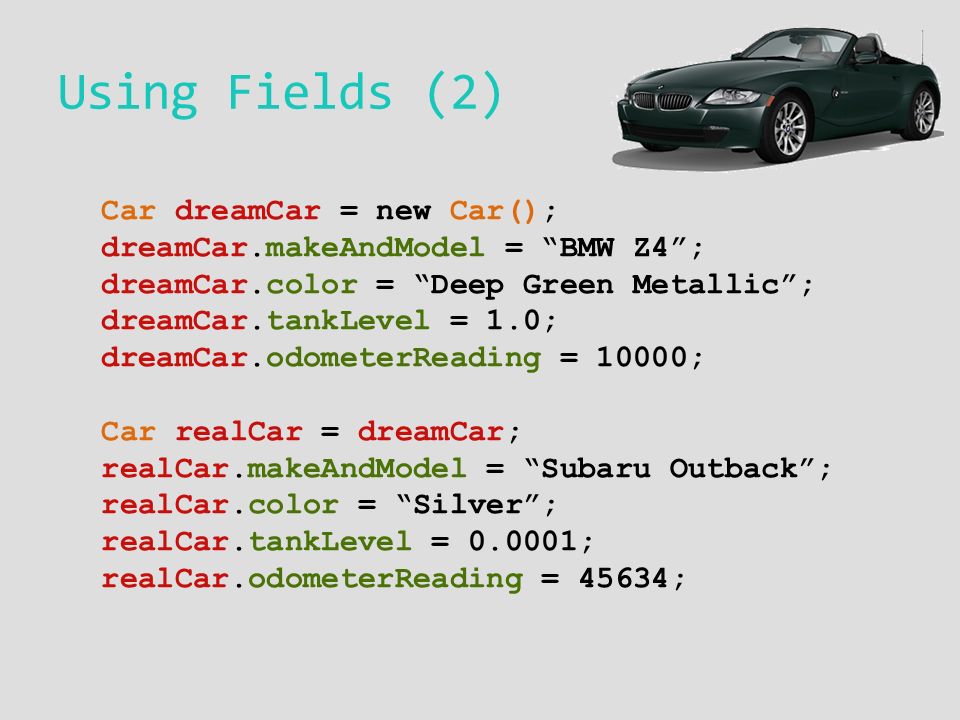 Using Fields (2) Car dreamCar = new Car(); dreamCar.makeAndModel = BMW Z4 ; dreamCar.color = Deep Green Metallic ; dreamCar.tankLevel = 1.0; dreamCar.odometerReading = 10000; Car realCar = dreamCar; realCar.makeAndModel = Subaru Outback ; realCar.color = Silver ; realCar.tankLevel = ; realCar.odometerReading = 45634;