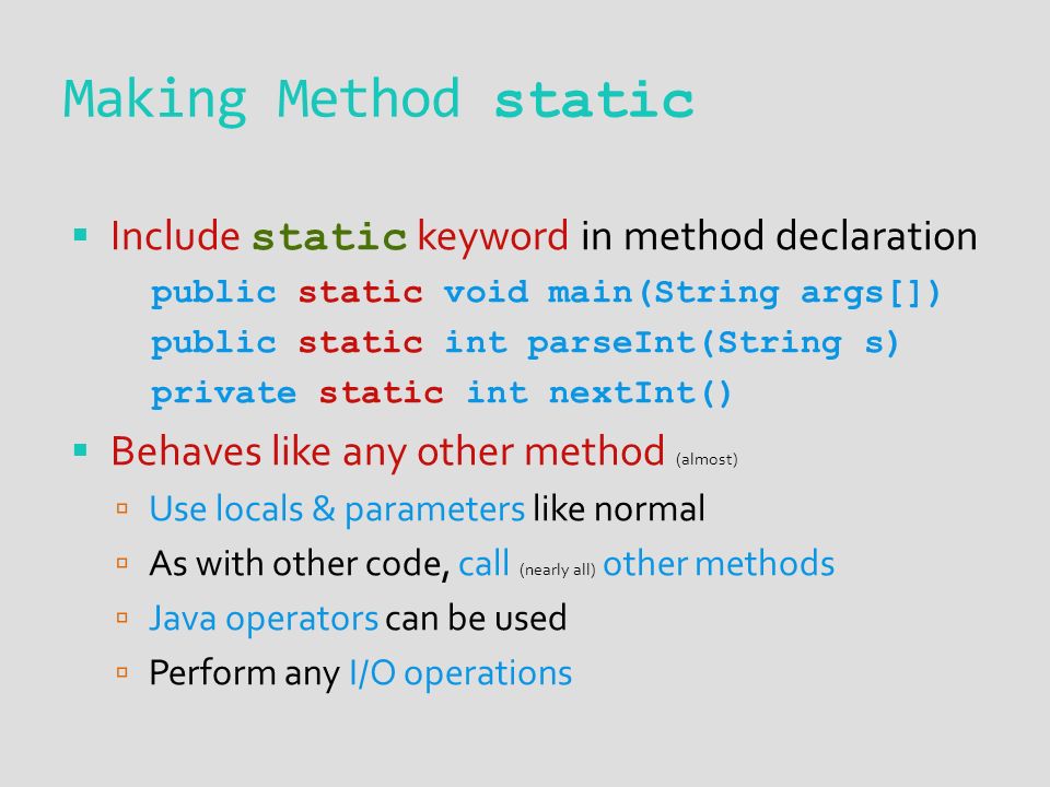Making Method static  Include static keyword in method declaration public static void main(String args[]) public static int parseInt(String s) private static int nextInt()  Behaves like any other method (almost)  Use locals & parameters like normal  As with other code, call (nearly all) other methods  Java operators can be used  Perform any I/O operations