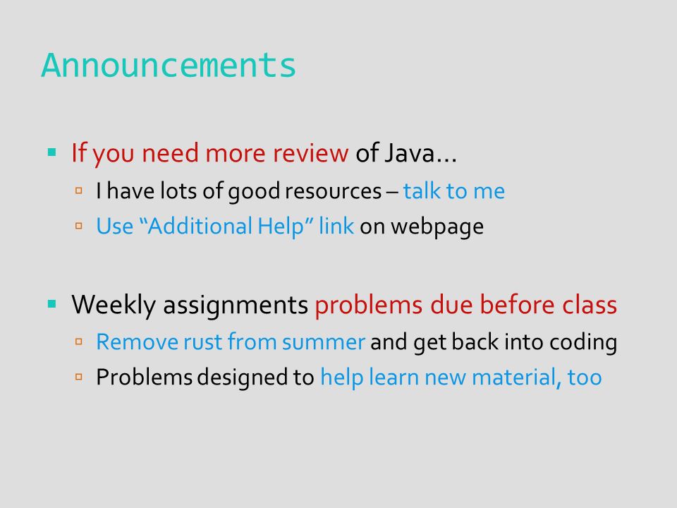 Announcements  If you need more review of Java…  I have lots of good resources – talk to me  Use Additional Help link on webpage  Weekly assignments problems due before class  Remove rust from summer and get back into coding  Problems designed to help learn new material, too