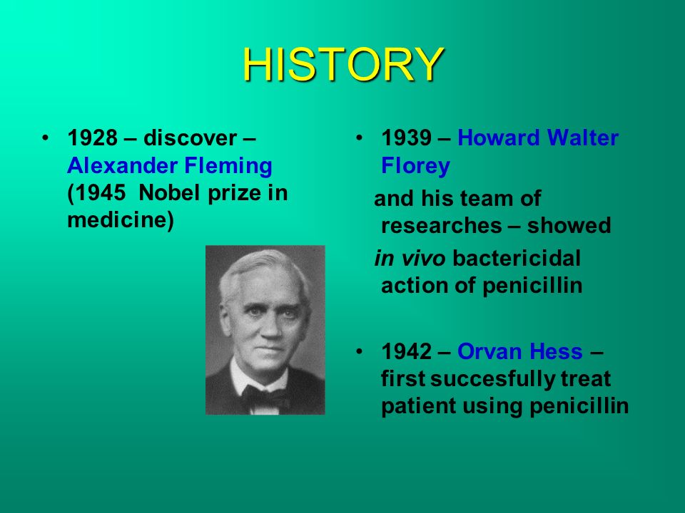 HISTORY 1928 – discover – Alexander Fleming (1945 Nobel prize in medicine) 1939 – Howard Walter Florey and his team of researches – showed in vivo bactericidal action of penicillin 1942 – Orvan Hess – first succesfully treat patient using penicillin