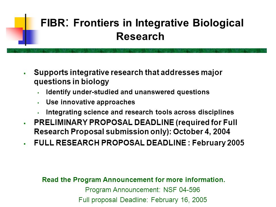 FIBR : Frontiers in Integrative Biological Research  Supports integrative research that addresses major questions in biology  Identify under-studied and unanswered questions  Use innovative approaches  Integrating science and research tools across disciplines  PRELIMINARY PROPOSAL DEADLINE (required for Full Research Proposal submission only): October 4, 2004  FULL RESEARCH PROPOSAL DEADLINE : February 2005 Read the Program Announcement for more information.
