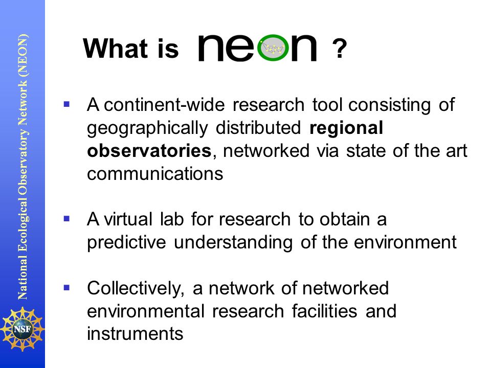 National Ecological Observatory Network (NEON)   A continent-wide research tool consisting of geographically distributed regional observatories, networked via state of the art communications   A virtual lab for research to obtain a predictive understanding of the environment   Collectively, a network of networked environmental research facilities and instruments What is