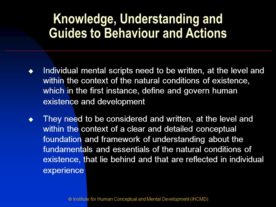  Institute for Human Conceptual and Mental Development (IHCMD) Knowledge, Understanding and Guides to Behaviour and Actions  Individual mental scripts need to be written, at the level and within the context of the natural conditions of existence, which in the first instance, define and govern human existence and development  They need to be considered and written, at the level and within the context of a clear and detailed conceptual foundation and framework of understanding about the fundamentals and essentials of the natural conditions of existence, that lie behind and that are reflected in individual experience