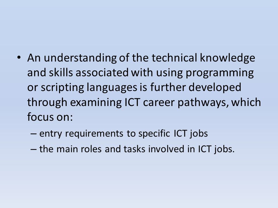 An understanding of the technical knowledge and skills associated with using programming or scripting languages is further developed through examining ICT career pathways, which focus on: – entry requirements to specific ICT jobs – the main roles and tasks involved in ICT jobs.