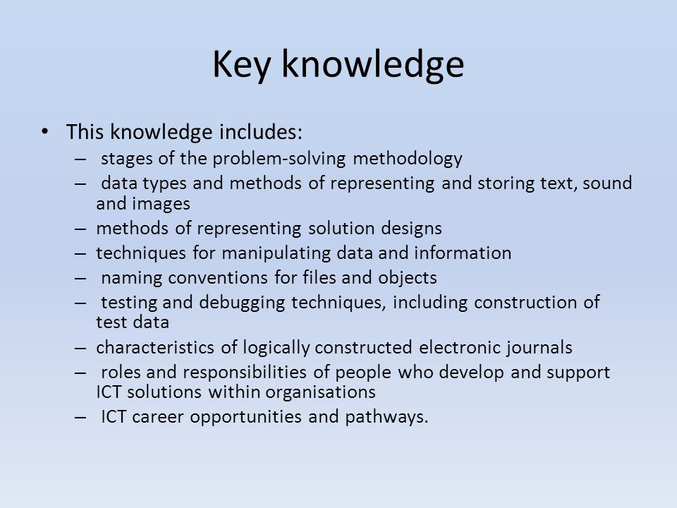 Key knowledge This knowledge includes: – stages of the problem-solving methodology – data types and methods of representing and storing text, sound and images – methods of representing solution designs – techniques for manipulating data and information – naming conventions for files and objects – testing and debugging techniques, including construction of test data – characteristics of logically constructed electronic journals – roles and responsibilities of people who develop and support ICT solutions within organisations – ICT career opportunities and pathways.