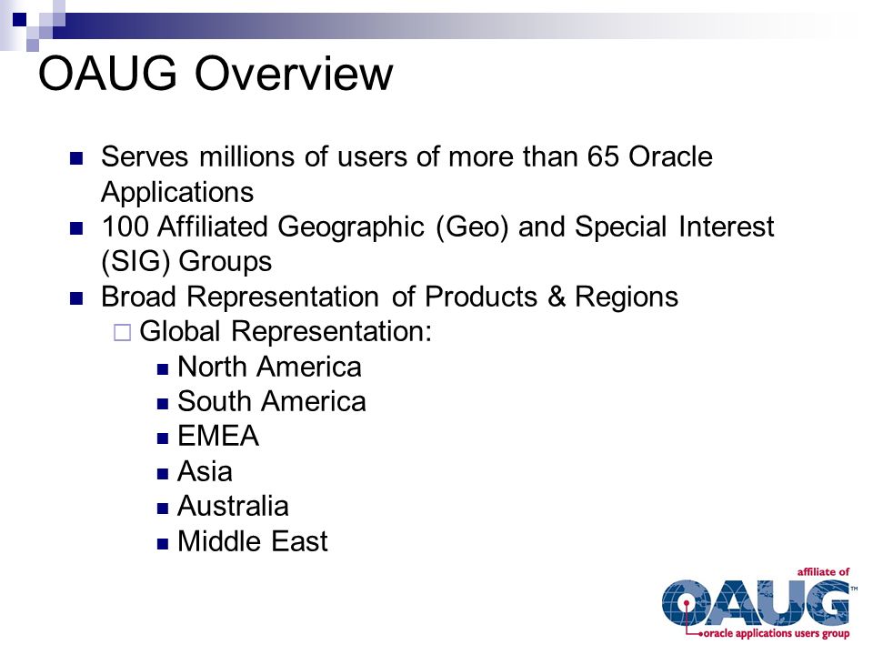 Serves millions of users of more than 65 Oracle Applications 100 Affiliated Geographic (Geo) and Special Interest (SIG) Groups Broad Representation of Products & Regions  Global Representation: North America South America EMEA Asia Australia Middle East OAUG Overview