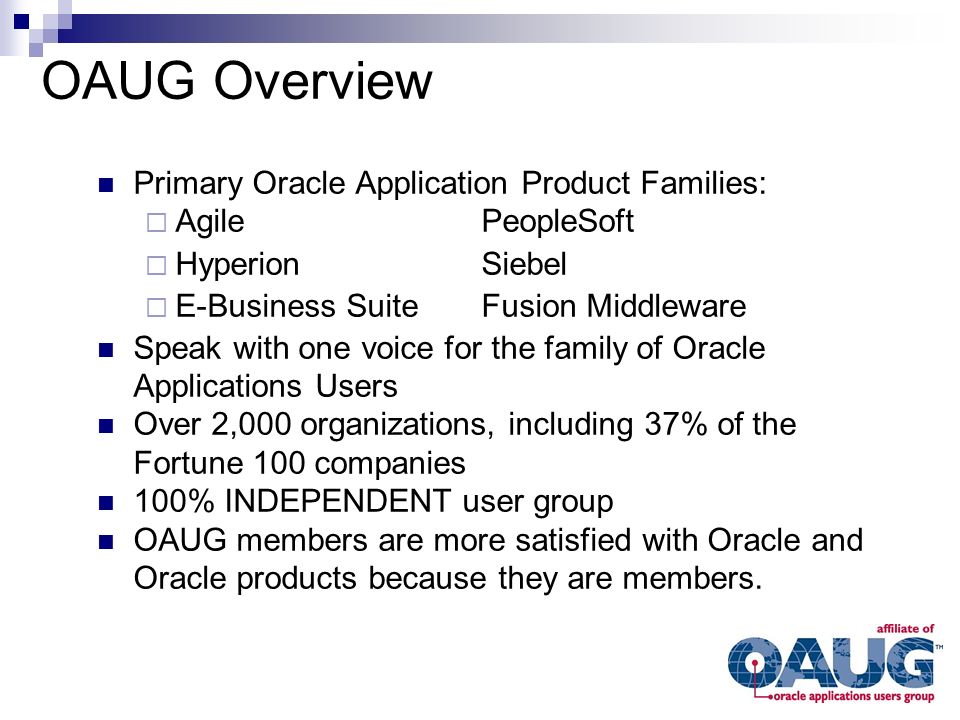 Primary Oracle Application Product Families:  AgilePeopleSoft  HyperionSiebel  E-Business SuiteFusion Middleware Speak with one voice for the family of Oracle Applications Users Over 2,000 organizations, including 37% of the Fortune 100 companies 100% INDEPENDENT user group OAUG members are more satisfied with Oracle and Oracle products because they are members.