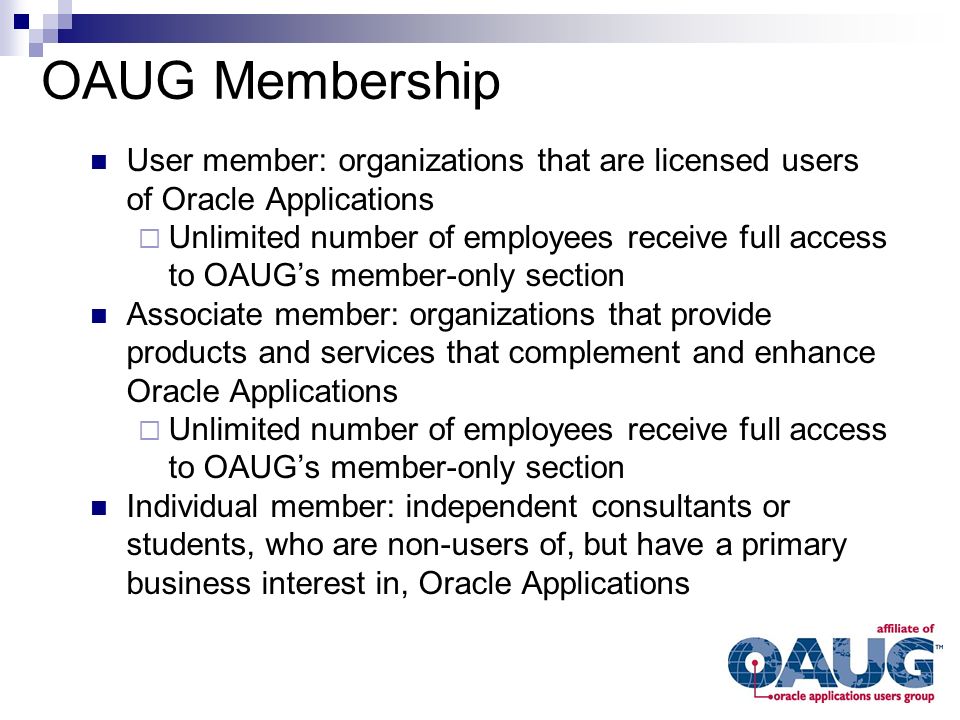 User member: organizations that are licensed users of Oracle Applications  Unlimited number of employees receive full access to OAUG’s member-only section Associate member: organizations that provide products and services that complement and enhance Oracle Applications  Unlimited number of employees receive full access to OAUG’s member-only section Individual member: independent consultants or students, who are non-users of, but have a primary business interest in, Oracle Applications OAUG Membership