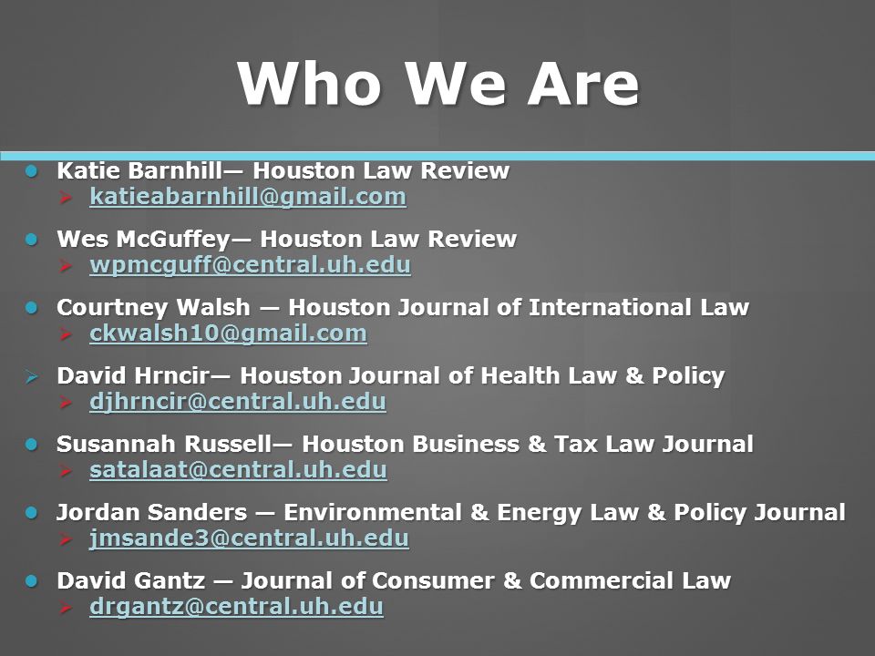 Who We Are Katie Barnhill— Houston Law Review Katie Barnhill— Houston Law Review   Wes McGuffey— Houston Law Review Wes McGuffey— Houston Law Review   Courtney Walsh — Houston Journal of International Law Courtney Walsh — Houston Journal of International Law    David Hrncir— Houston Journal of Health Law & Policy   Susannah Russell— Houston Business & Tax Law Journal Susannah Russell— Houston Business & Tax Law Journal   Jordan Sanders — Environmental & Energy Law & Policy Journal Jordan Sanders — Environmental & Energy Law & Policy Journal   David Gantz — Journal of Consumer & Commercial Law David Gantz — Journal of Consumer & Commercial Law 