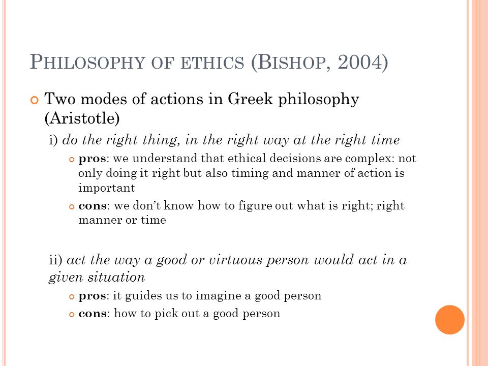 P HILOSOPHY OF ETHICS (B ISHOP, 2004) Two modes of actions in Greek philosophy (Aristotle) i) do the right thing, in the right way at the right time pros : we understand that ethical decisions are complex: not only doing it right but also timing and manner of action is important cons : we don’t know how to figure out what is right; right manner or time ii) act the way a good or virtuous person would act in a given situation pros : it guides us to imagine a good person cons : how to pick out a good person