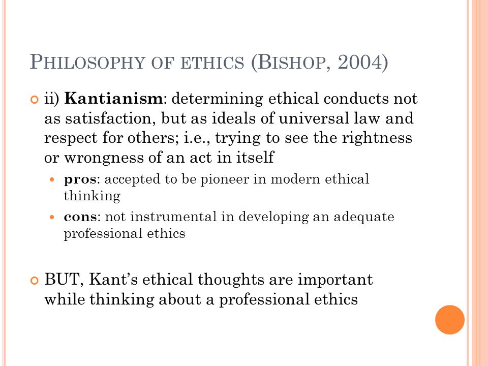 P HILOSOPHY OF ETHICS (B ISHOP, 2004) ii) Kantianism : determining ethical conducts not as satisfaction, but as ideals of universal law and respect for others; i.e., trying to see the rightness or wrongness of an act in itself pros : accepted to be pioneer in modern ethical thinking cons : not instrumental in developing an adequate professional ethics BUT, Kant’s ethical thoughts are important while thinking about a professional ethics