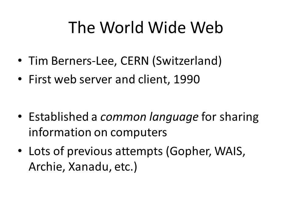The World Wide Web Tim Berners-Lee, CERN (Switzerland) First web server and client, 1990 Established a common language for sharing information on computers Lots of previous attempts (Gopher, WAIS, Archie, Xanadu, etc.)