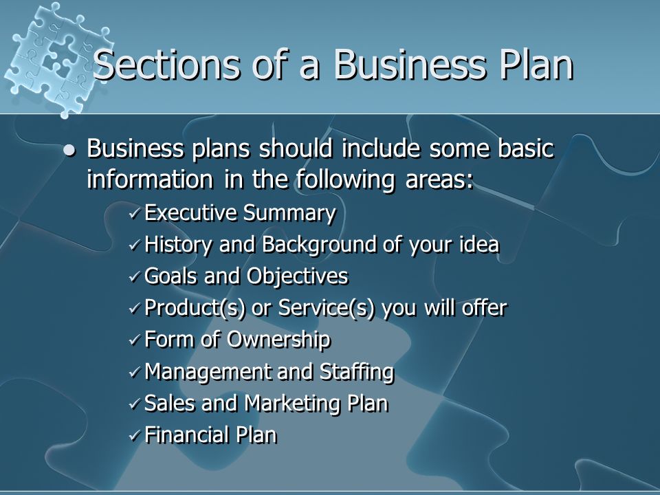 Sections of a Business Plan Business plans should include some basic information in the following areas: Executive Summary History and Background of your idea Goals and Objectives Product(s) or Service(s) you will offer Form of Ownership Management and Staffing Sales and Marketing Plan Financial Plan Business plans should include some basic information in the following areas: Executive Summary History and Background of your idea Goals and Objectives Product(s) or Service(s) you will offer Form of Ownership Management and Staffing Sales and Marketing Plan Financial Plan