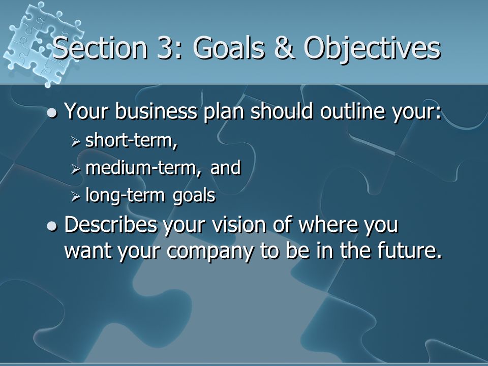 Section 3: Goals & Objectives Your business plan should outline your:  short-term,  medium-term, and  long-term goals Describes your vision of where you want your company to be in the future.