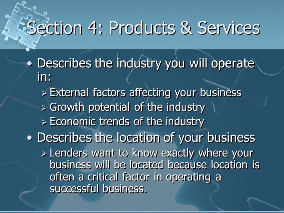 Section 4: Products & Services Describes the industry you will operate in:  External factors affecting your business  Growth potential of the industry  Economic trends of the industry Describes the location of your business  Lenders want to know exactly where your business will be located because location is often a critical factor in operating a successful business.